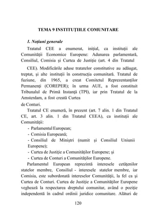 120
TEMA 9 INSTITUŢIILE COMUNITARE
1. Noțiuni generale
Tratatul CEE a enumerat, iniţial, ca instituţii ale
Comunităţii Economice Europene: Adunarea parlamentară,
Consiliul, Comisia şi Curtea de Justiţie (art. 4 din Tratatul
CEE). Modificările aduse tratatelor constitutive au adăugat,
treptat, şi alte instituţii în construcţia comunitară. Tratatul de
fuziune, din 1965, a creat Comitetul Reprezentanţilor
Permanenţi (COREPER); în urma AUE, a fost constituit
Tribunalul de Primă Instanţă (TPI), iar prin Tratatul de la
Amsterdam, a fost creată Curtea
de Conturi.
Tratatul CE enumeră, în prezent (art. 7 alin. 1 din Tratatul
CE, art. 3 alin. 1 din Tratatul CEEA), ca instituţii ale
Comunităţii:
- Parlamentul European;
- Comisia Europeană;
- Consiliul de Miniştri (numit şi Consiliul Uniunii
Europene);
- Curtea de Justiţie a Comunităţilor Europene; şi
- Curtea de Conturi a Comunităţilor Europene.
Parlamentul European reprezintă interesele cetăţenilor
statelor membre, Consiliul - interesele statelor membre, iar
Comisia, este subordonată intereselor Comunităţii, la fel ca şi
Curtea de Conturi. Curtea de Justiţie a Comunităţilor Europene
veghează la respectarea dreptului comunitar, având o poziţie
independentă în cadrul ordinii juridice comunitare. Alături de
 