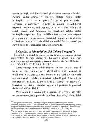 121
aceste instituţii, mai funcţionează şi altele cu caracter subsidiar.
Nefiind vorba despre o structură statală, relaţia dintre
instituţiile comunitare nu poate fi descrisă prin expresia
„separare a puterilor”, utilizată în dreptul constituţional
naţional. Este vorba, mai degrabă, de un echilibru instituţional
(engl. checks and balances) ce marchează relaţia dintre
instituţiile respective. Acest echilibru instituţional este asigurat
prin principiul subsidiarităţii, principiul împuternicirii exprese
şi limitate, precum şi prin diferitele modalităţi de control pe
care instituţiile le au asupra activităţii celorlalte.
2. Consiliul de Miniştri (Consiliul Uniunii Europene39
)
Consiliul, cu sediul la Bruxelles, are în componenţa sa câte un
reprezentant de rang ministerial din partea fiecărui stat, care
este împuternicit să angajeze guvernul statului său (art. 203 alin. 1
din Tratatul CE, art. 116 alin. 1 CEEA).
Reprezentanţii ministeriali răspund în faţa statelor care îi
trimit în baza normelor lor de drept intern, însă Consiliul, în
totalitatea sa, nu este controlat de nici o altă instituţie naţională
sau europeană. Statele cu structură federală pot să trimită ca
reprezentanţi în Consiliu de miniştri ai statelor lor federale40
.
Secretarii de stat ai statului federal pot participa la procesul
decizional al Consiliului.
Preşedinţia Consiliului este asigurată, prin rotaţie, de către
un stat membru, pe o perioadă de 6 luni. Preşedinţia Consiliului
39 1
în legătură cu semnificaţia Convenţiei Europene a Drepturilor Omului pentru dreptul
comunitar, a se vedea Rusu LE., Relaţia dintre Curtea de Justiţie a Comunităţilor Europene şi Curtea
Europeană a Drepturilor Omului. Interpretarea Convenţiei Europene a Drepturilor Omului de către
cele două instanţe, Noua Revistă Română de Drepturile Omului nr. 2/2006, p. 20 şi urm
40
A se vedea, în acest sens, art. 23 alin. 6 al Legii Fundamentale a Republicii Federale
Germania şi art. 23 al Constituţiei Federale Austriece. Germania trimite în Consiliu
reprezentanţi ai Landurilor federale (Bundeslănder) în situaţiile în care se dezbat chestiuni ce ţin
de competenţa exclusivă a acestora (spre exemplu învăţământ, cultură).
 