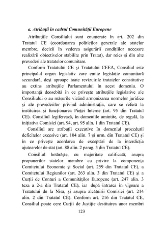 123
a. Atribuţii în cadrul Comunităţii Europene
Atribuţiile Consiliului sunt enumerate în art. 202 din
Tratatul CE (coordonarea politicilor generale ale statelor
membre, decizii în vederea asigurării condiţiilor necesare
realizării obiectivelor stabilite prin Tratat), dar reies şi din alte
prevederi ale tratatelor comunitare.
Conform Tratatului CE şi Tratatului CEEA, Consiliul este
principalul organ legislativ care emite legislaţie comunitară
secundară, deşi aproape toate revizuirile tratatelor constitutive
au extins atribuţiile Parlamentului în acest domeniu. O
importanţă deosebită în ce priveşte atribuţiile legislative ale
Consiliului o au măsurile vizând armonizarea normelor juridice
şi ale prevederilor privind administraţia, care se referă la
instituirea şi funcţionarea Pieţei Interne (art. 95 din Tratatul
CE). Consiliul legiferează, în domeniile amintite, de regulă, la
iniţiativa Comisiei (art. 94, art. 95 alin. 1 din Tratatul CE).
Consiliul are atribuţii executive în domeniul procedurii
deficitelor excesive (art. 104 alin. 7 şi urm. din Tratatul CE) şi
în ce priveşte acordarea de exceptări de la interdicţia
ajutoarelor de stat (art. 88 alin. 2 parag. 3 din Tratatul CE).
Consiliul hotărăşte, cu majoritate calificată, asupra
propunerilor statelor membre cu privire la componenţa
Comitetului Economic şi Social (art. 259 din Tratatul CE), a
Comitetului Regiunilor (art. 263 alin. 3 din Tratatul CE) şi a
Curţii de Conturi a Comunităţilor Europene (art. 247 alin. 3
teza a 2-a din Tratatul CE), iar după intrarea în vigoare a
Tratatului de la Nisa, şi asupra alcătuirii Comisiei (art. 214
alin. 2 din Tratatul CE). Conform art. 216 din Tratatul CE,
Consiliul poate cere Curţii de Justiţie destituirea unor membri
 