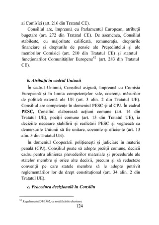 124
ai Comisiei (art. 216 din Tratatul CE).
Consiliul are, împreună cu Parlamentul European, atribuţii
bugetare (art. 272 din Tratatul CE). De asemenea, Consiliul
stabileşte, cu majoritate calificată, remuneraţia, drepturile
financiare şi drepturile de pensie ale Preşedintelui şi ale
membrilor Comisiei (art. 210 din Tratatul CE) şi statutul
funcţionarilor Comunităţilor Europene42
(art. 283 din Tratatul
CE).
b. Atribuţii în cadrul Uniunii
În cadrul Uniunii, Consiliul asigură, împreună cu Comisia
Europeană şi în limita competenţelor sale, coerenţa măsurilor
de politică externă ale UE (art. 3 alin. 2 din Tratatul UE).
Consiliul are competenţe în domeniul PESC şi al CPJ. În cadrul
PESC, Consiliul elaborează acţiuni comune (art. 14 din
Tratatul UE), poziţii comune (art. 15 din Tratatul UE), ia
deciziile necesare stabilirii şi realizării PESC şi veghează ca
demersurile Uniunii să fie unitare, coerente şi eficiente (art. 13
alin. 3 din Tratatul UE).
În domeniul Cooperării poliţieneşti şi judiciare în materie
penală (CPJ), Consiliul poate să adopte poziţii comune, decizii
cadru pentru alinierea prevederilor materiale şi procedurale ale
statelor membre şi orice alte decizii, precum şi să redacteze
convenţii pe care statele membre să le adopte potrivit
reglementărilor lor de drept constituţional (art. 34 alin. 2 din
Tratatul UE).
c. Procedura decizională în Consiliu
42
Regulamentul 31/1962, cu modificările ulterioare
 