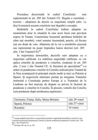 125
Procedura decizională în cadrul Consiliului este
reglementată în art. 205 din Tratatul CE. Regula o constituie -
teoretic - adoptarea de decizii cu majoritate simplă (alin. 1),
deşi în practică aceasta constituie mai degrabă o excepţie.
Hotărârile în cadrul Consiliului trebuie adoptate cu
unanimitate doar în situaţiile în care acest lucru este prevăzut
expres în Tratate. Unanimitate înseamnă aprobarea hotărârii de
către toţi membrii, votul unanim însemnând, practic, că fiecare
stat are drept de veto. Abţinerea de la vot a membrilor prezenţi
sau reprezentaţi nu poate împiedica luarea deciziei (art. 205
alin. 3 din Tratatul CE)43
.
In majoritatea domeniilor, deciziile sunt adoptate cu o
majoritate calificată. La stabilirea majorităţii calificate, se vor
aplica criteriile de ponderare a voturilor, conţinute în art. 205
alin. 2 teza 1 din Tratatul CE. în literatura de specialitate44
s-a
arătat că ponderarea voturilor în Consiliu realizată prin Tratatul de
la Nisa avantajează în principal statele medii şi mici ca Polonia şi
Spania. Şi negocierile ulterioare purtate pe marginea Tratatului
instituind o Constituţie pentru Europa şi a Tratatului de la
Lisabona au fost marcate de dispute cu privire la factorul de
ponderare a voturilor în Consiliu. În prezent, voturile din Consiliu
sunt ponderate după următoarea repartizare:
Germania, Franţa, Italia, Marea Britanie câte 29 voturi
Spania, Polonia câte 27 voturi
România 14 voturi
43
Cerinţa adoptării deciziilor cu unanimitate prezintă o importanţă deosebită în cazurile în care
Consiliul acţionează la propunerea Comisiei şi decide modificarea propunerii Comisiei (art. 250
alin. 1 din Tratatul CE
44
Herdegen M, op. cit., p. 101
 