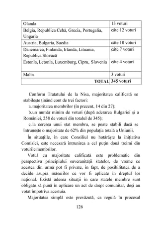 126
Olanda 13 voturi
Belgia, Republica Cehă, Grecia, Portugalia,
Ungaria
câte 12 voturi
Austria, Bulgaria, Suedia câte 10 voturi
Danemarca, Finlanda, Irlanda, Lituania,
Republica Slovacă
câte 7 voturi
Estonia, Letonia, Luxemburg, Cipru, Slovenia câte 4 voturi
Malta 3 voturi
TOTAL 345 voturi
Conform Tratatului de la Nisa, majoritatea calificată se
stabileşte ţinând cont de trei factori:
a.majoritatea membrilor (în prezent, 14 din 27);
b.un număr minim de voturi (după aderarea Bulgariei şi a
României, 258 de voturi din totalul de 345);
c.la cererea unui stat membru, se poate stabili dacă se
întruneşte o majoritate de 62% din populaţia totală a Uniunii.
În situaţiile, în care Consiliul nu hotărăşte la iniţiativa
Comisiei, este necesară întrunirea a cel puţin două treimi din
voturile membrilor.
Votul cu majoritate calificată este problematic din
perspectiva principiului suveranităţii statelor, de vreme ce
acestea din urmă pot fi private, în fapt, de posibilitatea de a
decide asupra măsurilor ce vor fi aplicate în dreptul lor
naţional. Există adesea situaţii în care statele membre sunt
obligate să pună în aplicare un act de drept comunitar, deşi au
votat împotriva acestuia.
Majoritatea simplă este prevăzută, ca regulă în procesul
 