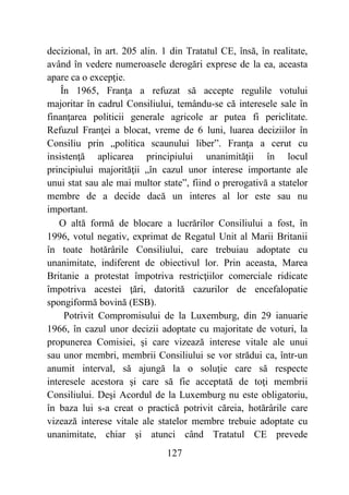 127
decizional, în art. 205 alin. 1 din Tratatul CE, însă, în realitate,
având în vedere numeroasele derogări exprese de la ea, aceasta
apare ca o excepţie.
În 1965, Franţa a refuzat să accepte regulile votului
majoritar în cadrul Consiliului, temându-se că interesele sale în
finanţarea politicii generale agricole ar putea fi periclitate.
Refuzul Franţei a blocat, vreme de 6 luni, luarea deciziilor în
Consiliu prin „politica scaunului liber”. Franţa a cerut cu
insistenţă aplicarea principiului unanimităţii în locul
principiului majorităţii „în cazul unor interese importante ale
unui stat sau ale mai multor state”, fiind o prerogativă a statelor
membre de a decide dacă un interes al lor este sau nu
important.
O altă formă de blocare a lucrărilor Consiliului a fost, în
1996, votul negativ, exprimat de Regatul Unit al Marii Britanii
în toate hotărârile Consiliului, care trebuiau adoptate cu
unanimitate, indiferent de obiectivul lor. Prin aceasta, Marea
Britanie a protestat împotriva restricţiilor comerciale ridicate
împotriva acestei ţări, datorită cazurilor de encefalopatie
spongiformă bovină (ESB).
Potrivit Compromisului de la Luxemburg, din 29 ianuarie
1966, în cazul unor decizii adoptate cu majoritate de voturi, la
propunerea Comisiei, şi care vizează interese vitale ale unui
sau unor membri, membrii Consiliului se vor strădui ca, într-un
anumit interval, să ajungă la o soluţie care să respecte
interesele acestora şi care să fie acceptată de toţi membrii
Consiliului. Deşi Acordul de la Luxemburg nu este obligatoriu,
în baza lui s-a creat o practică potrivit căreia, hotărârile care
vizează interese vitale ale statelor membre trebuie adoptate cu
unanimitate, chiar şi atunci când Tratatul CE prevede
 