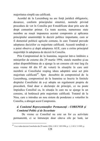 128
majoritatea simplă sau calificată.
Acordul de la Luxemburg nu are forţă juridică obligatorie,
deoarece, conform principiului simetriei, normele privind
procedura de vot în Consiliu pot fi modificate doar prin acte de
drept comunitar primar. Cu toate acestea, numeroase state
membre au reuşit impunerea acestui compromis şi aplicarea
principiului unanimităţii în decizii politice importante, cum ar
fi domeniul politicii agricole comune, în care Tratatul prevede
adoptarea deciziilor cu majoritate calificată. Această tendinţă s-
a putut observa şi după adoptarea AUE, care a extins principiul
majorităţii în adoptarea de decizii în Consiliu.
Prin Compromisul de la Ioannina, negociat într-o întâlnire a
miniştrilor de externe din 29 martie 1994, statele membre şi-au
arătat disponibilitatea de a ajunge la un consens cât mai larg (la
acea vreme 68 din 87 de voturi) în situaţiile în care unii
membrii ai Consiliului resping ideea adoptării unui act prin
majoritate calificată45
. Spre deosebire de compromisul de la
Luxemburg, compromisul de la Ioannina se înscrie în limitele
dreptului Consiliului de a-şi adopta un regulament propriu de
procedură, fiind doar o declaraţie de principii, ce nu poate
împiedica Consiliul ca, în situaţia în care nu se ajunge la un
consens, să hotărască prin majoritate calificată. Tratatul de la
Nisa, care a introdus un nou sistem de ponderare a voturilor în
Consiliu, a abrogat acest Compromis.
d. Comitetul Reprezentanţilor Permanenţi - COREPER şi
Comitetul Politic şi de Securitate
De vreme ce Consiliul nu este un for cu activitate
permanentă, ci se întruneşte doar câteva zile pe lună, iar
45
A se vedea decizia Consiliului din 29 martie 1994, J. Of. C 105/1994, p. 1, J. Of. C 1/1995, p.
 