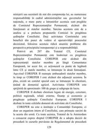 129
miniştrii sau secretarii de stat din componenţa lui, au numeroase
responsabilităţi în cadrul administraţiilor sau guvernelor lor
naţionale, o mare parte a întrunirilor acestuia sunt pregătite
de Comitetul Reprezentanţilor Permanenţi, alcătuit din
funcţionari ai statelor membre. Sarcina acestora este de a
analiza şi a prelucra propunerile Comisiei în pregătirea
şedinţelor Consiliului. Deşi activitatea Comitetului este
benefică din punct de vedere al operativităţii procesului
decizional, folosirea acestuia ridică anumite probleme din
perspectiva principiului transparenţei şi a responsabilităţii.
Potrivit art. 207 din Tratatul CE, Comitetul
Reprezentanţilor Permanenţi este însărcinat cu pregătirea
şedinţelor Consiliului. COREPER este alcătuit din
reprezentanţii statelor membre pe lângă Comunitatea
Europeană, iar acest for, ce acţionează ca punte de legătură
între CE şi statele membre, se întruneşte în două formaţiuni.
Aşa-zisul COREPER II reuneşte ambasadorii statelor membre,
în timp ce COREPER I este alcătuit din adjuncţii acestora. În
plus, există un comitet special care se întruneşte în chestiuni,
ţinând de domeniul agricol. Activitatea COREPER este
sprijinită de aproximativ 100 de grupe şi subgrupe de lucru.
COREPER II dezbate chestiuni legate de energie, cercetare,
politică regională, relaţii externe, finanţe şi economie şi
pregăteşte şedinţele Consiliului European. COREPER I
dezbate în toate celelalte domenii de activitate ale Consiliului.
COREPER nu este o instituţie a Comunităţii Europene, ci
doar un organism intern al Consiliului, care primeşte sarcini de
la acesta din urmă. Cu toate acestea, Tratatul de la Amsterdam
a consacrat expres dreptul COREPER de a adopta decizii de
procedură în cazurile prevăzute de Regulamentul de procedură
 