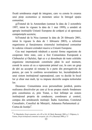 13
fixată următoarea etapă de integrare, care va consta în crearea
unei pieţe economice şi monetare unice în întregul spaţiu
comunitar;
g)Tratatul de la Amsterdam (semnat la data de 2 octombrie
1997, intrat în vigoare la data de 1 mai 1999), a urmărit să
apropie instituţiile Uniunii Europene de cetăţeni şi să sporească
competenţele acesteia;
h)Tratatul de la Nisa (semnat la data de 26 februarie 2001,
intrat în vigoare la data de 1 februarie 2003), a reformat
organizarea şi funcţionarea sistemului instituţional comunitar
în vederea viitoarei extinderi masive a Uniunii Europene.
Cea mai importantă trăsătură a acestei forme organizate de
cooperare între state, care a fost Comunitatea Europeană a
Cărbunelui şi Oţelului, fapt ce o şi deosebeşte de toate celelalte
organisme internaţionale constituite până în acel moment,
constă în aceea că ea a reprezentat primul caz, în care un grup
de ţări au acceptat să renunţe la o parte din prerogativele de
putere, pe care le conferea suveranitatea lor, încredinţându-le
unui sistem instituţional supranaţional, care va decide în locul
lor şi chiar mai mult, îşi va impune deciziile asupra teritoriului
lor.
Deoarece Comunitatea avea personalitate juridică, pentru
realizarea directivelor pe care şi le-au propus statele fondatoare
prin constituirea ei, prin Tratat, a fost înfiinţat un sistem
instituţional propriu de conducere, coordonare şi control,
compus din următoarele instituţii: Înalta Autoritate, Comitetul
Consultativ, Consiliul de Miniştrii, Adunarea Parlamentară şi
Curtea de Justiţie5
.
5
O. Manolache, Drept comunitar, ed. a IV-a, Ed. AU Beck, Bucureşti, 2003, p. 3. Filipescu, A.
Fuerea, Drept instituţional comunitar european, ed. a V-a, Bucureşti 2000, p. 13
 