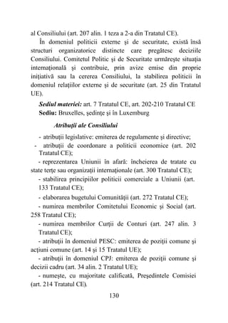 130
al Consiliului (art. 207 alin. 1 teza a 2-a din Tratatul CE).
În domeniul politicii externe şi de securitate, există însă
structuri organizatorice distincte care pregătesc deciziile
Consiliului. Comitetul Politic şi de Securitate urmăreşte situaţia
internaţională şi contribuie, prin avize emise din proprie
iniţiativă sau la cererea Consiliului, la stabilirea politicii în
domeniul relaţiilor externe şi de securitate (art. 25 din Tratatul
UE).
Sediul materiei: art. 7 Tratatul CE, art. 202-210 Tratatul CE
Sediu: Bruxelles, şedinţe şi în Luxemburg
Atribuţii ale Consiliului
- atribuţii legislative: emiterea de regulamente şi directive;
- atribuţii de coordonare a politicii economice (art. 202
Tratatul CE);
- reprezentarea Uniunii în afară: încheierea de tratate cu
state terţe sau organizaţii internaţionale (art. 300 Tratatul CE);
- stabilirea principiilor politicii comerciale a Uniunii (art.
133 Tratatul CE);
- elaborarea bugetului Comunităţii (art. 272 Tratatul CE);
- numirea membrilor Comitetului Economic şi Social (art.
258 Tratatul CE);
- numirea membrilor Curţii de Conturi (art. 247 alin. 3
Tratatul CE);
- atribuţii în domeniul PESC: emiterea de poziţii comune şi
acţiuni comune (art. 14 şi 15 Tratatul UE);
- atribuţii în domeniul CPJ: emiterea de poziţii comune şi
decizii cadru (art. 34 alin. 2 Tratatul UE);
- numeşte, cu majoritate calificată, Preşedintele Comisiei
(art. 214 Tratatul CE).
 