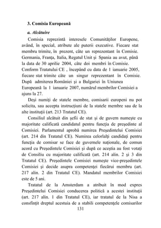 131
3. Comisia Europeană
a. Alcătuire
Comisia reprezintă interesele Comunităţilor Europene,
având, în special, atribute ale puterii executive. Fiecare stat
membru trimite, în prezent, câte un reprezentant în Comisie.
Germania, Franţa, Italia, Regatul Unit şi Spania au avut, până
la data de 30 aprilie 2004, câte doi membri în Comisie.
Conform Tratatului CE , începând cu data de 1 ianuarie 2005,
fiecare stat trimite câte un singur reprezentant în Comisie.
După admiterea României şi a Bulgariei în Uniunea
Europeană la 1 ianuarie 2007, numărul membrilor Comisiei a
ajuns la 27.
Deşi numiţi de statele membre, comisarii europeni nu pot
solicita, sau accepta instrucţiuni de la statele membre sau de la
alte instituţii (art. 213 Tratatul CE).
Consiliul alcătuit din şefii de stat şi de guvern numeşte cu
majoritate calificată candidatul pentru funcţia de preşedinte al
Comisiei. Parlamentul aprobă numirea Preşedintelui Comisiei
(art. 214 din Tratatul CE). Numirea celorlalţi candidaţi pentru
funcţia de comisar se face de guvernele naţionale, de comun
acord cu Preşedintele Comisiei şi după ce aceştia au fost votaţi
de Consiliu cu majoritate calificată (art. 214 alin. 2 şi 3 din
Tratatul CE). Preşedintele Comisiei numeşte vice-preşedintele
Comisiei şi decide asupra competenţei fiecărui membru (art.
217 alin. 2 din Tratatul CE). Mandatul membrilor Comisiei
este de 5 ani.
Tratatul de la Amsterdam a atribuit în mod expres
Preşedintelui Comisiei conducerea politică a acestei instituţii
(art. 217 alin. 1 din Tratatul CE), iar tratatul de la Nisa a
consfinţit dreptul acestuia de a stabili competenţele comisarilor
 