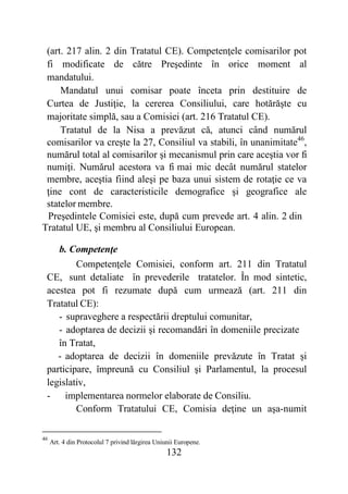 132
(art. 217 alin. 2 din Tratatul CE). Competenţele comisarilor pot
fi modificate de către Preşedinte în orice moment al
mandatului.
Mandatul unui comisar poate înceta prin destituire de
Curtea de Justiţie, la cererea Consiliului, care hotărăşte cu
majoritate simplă, sau a Comisiei (art. 216 Tratatul CE).
Tratatul de la Nisa a prevăzut că, atunci când numărul
comisarilor va creşte la 27, Consiliul va stabili, în unanimitate46
,
numărul total al comisarilor şi mecanismul prin care aceştia vor fi
numiţi. Numărul acestora va fi mai mic decât numărul statelor
membre, aceştia fiind aleşi pe baza unui sistem de rotaţie ce va
ţine cont de caracteristicile demografice şi geografice ale
statelor membre.
Preşedintele Comisiei este, după cum prevede art. 4 alin. 2 din
Tratatul UE, şi membru al Consiliului European.
b. Competenţe
Competenţele Comisiei, conform art. 211 din Tratatul
CE, sunt detaliate în prevederile tratatelor. În mod sintetic,
acestea pot fi rezumate după cum urmează (art. 211 din
Tratatul CE):
- supraveghere a respectării dreptului comunitar,
- adoptarea de decizii şi recomandări în domeniile precizate
în Tratat,
- adoptarea de decizii în domeniile prevăzute în Tratat şi
participare, împreună cu Consiliul şi Parlamentul, la procesul
legislativ,
- implementarea normelor elaborate de Consiliu.
Conform Tratatului CE, Comisia deţine un aşa-numit
46
Art. 4 din Protocolul 7 privind lărgirea Uniunii Europene.
 