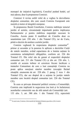 133
monopol de iniţiativă legislativă, Consiliul putând hotărî, cel
mai adesea, doar la propunerea Comisiei.
Comisiei îi revine astfel rolul de a veghea la dezvoltarea
dreptului comunitar, din care cauză Comisia Europeană este
numită şi motor al integrării europene.
În propunerea făcută Consiliului, Comisia stabileşte temeiul
juridic al actului, circumstanţă importantă pentru implicarea
Parlamentului şi pentru stabilirea majorităţii necesare în
Consiliu. Acesta poate fi modificat de Consiliu doar cu
unanimitate (art. 250 alin. 1 din Tratatul CE), iar de Curte,
printr-o decizie de anulare a actului juridic.
Comisia veghează Ia respectarea dreptului comunitar47
primar şi secundar şi la punerea în aplicare a deciziilor Curţii
de statele membre, având capacitatea de a înainta acţiune în
constatarea neîndeplinirii obligaţiilor, conform art. 226 din
Tratatul CE. Din rolul său de garant al respectării dreptului
comunitar (art. 211 din Tratatul CE) şi din art. 226 alin. 1,
rezultă că aceasta trebuie să cerceteze fiecare încălcare a
tratatelor Comunitare de care a luat cunoştinţă. Comisia nu
poate aplica sancţiuni statelor membre (excepţie făcând
situaţiile enumerate de art. 228 alin. 2 parag. 2 teza 1 din
Tratatul CE), dar are dreptul de a acţiona în justiţie statele
membre care încalcă dreptul comunitar (art. 226 din Tratatul
CE).
În ceea ce priveşte domeniul politicii externe a Comunităţii,
Comisia este implicată în negocierea (nu însă şi în încheierea)
acordurilor comerciale sau de altă natură ale Comunităţii (art.
133 alin. 3, art. 300 alin. 1 din Tratatul CE), reprezintă
47 9
în acest sens, Comisia a fost numită de literatura britanica guardian of the treaties
 