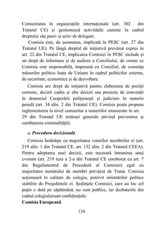 134
Comunitatea în organizaţiile internaţionale (art. 302 din
Tratatul CE) şi gestionează activităţile curente în cadrul
dreptului său pasiv şi activ de delegare.
Comisia este, de asemenea, implicată în PESC (art. 27 din
Tratatul UE). Pe lângă dreptul de iniţiativă prevăzut expres în
art. 22 din Tratatul CE, implicarea Comisiei în PESC include şi
un drept de informare şi de audiere a Consiliului, de vreme ce
Comisia este responsabilă, împreună cu Consiliul, de coerenţa
măsurilor politice luate de Uniune în cadrul politicilor externe,
de securitate, economice şi de dezvoltare.
Comisia are drept de iniţiativă pentru elaborarea de poziţii
comune, decizii cadru şi alte decizii sau proiecte de convenţii
în domeniul Cooperării poliţieneşti şi judiciare în materie
penală (art. 34 alin. 2 din Tratatul UE). Comisia poate propune
reglementarea la nivel comunitar a materiilor enumerate în art.
29 din Tratatul UE (măsuri generale privind prevenirea şi
combaterea criminalităţii).
c. Procedura decizională
Comisia hotărăşte cu majoritatea voturilor membrilor ei (art.
219 alin. 1 din Tratatul CE, art. 132 alin. 2 din Tratatul CEEA).
Pentru adoptarea unei decizii, este necesară întrunirea unui
cvorum (art. 219 teza a 2-a din Tratatul CE coroborat cu art. 7
din Regulamentul de Procedură al Comisiei) egal cu
majoritatea numărului de membri prevăzut de Tratat. Comisia
acţionează în calitate de colegiu, potrivit orientărilor politice
stabilite de Preşedintele ei. Şedinţele Comisiei, care au loc cel
puţin o dată pe săptămână, nu sunt publice, iar dezbaterile din
cadrul colegiuluisunt confidenţiale.
Comisia Europeană
 