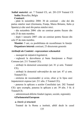 135
Sediul materiei: art. 7 Tratatul CE, art. 201-219 Tratatul CE
Sediu: Bruxelles, Belgia
Comisari:
- până în noiembrie 2004: 30 de comisari - câte doi din
partea statelor mari (Germania, Franţa, Marea Britanie, Italia şi
Spania) şi câte unul din partea statelor mici;
- din noiembrie 2004: câte un comisar pentru fiecare din
cele 25 de state membre;
- după 1 ianuarie 2007: câte un comisar pentru fiecare din
cele 27 de state membre.
Mandat: 5 ani, cu posibilitatea de reconfirmare în funcţie
Organizare internă: comisari, 23 directorate generale
Atribuţii ale Comisiei - reprezentare schematică
- monopol de iniţiativă legislativă;
- veghează la dezvoltarea şi buna funcţionare a Pieţei
Comune (art. 211 Tratatul CE);
- atribuţii în domeniul concurenţei (art. 81 şi urm. Tratatul
CE);
- atribuţii în domeniul subvenţiilor de stat (art. 87 şi urm.
Tratatul CE);
- emiterea de recomandări şi avize, chiar şi în lipsa unei
împuterniciri exprese (art. 211 alin. 2 Tratatul CE);
- punerea în aplicare a actelor Consiliului (art. 202 Tratatul
CE): spre exemplu, punerea în aplicare a art. 39 alin. 3 lit. d
Tratatul CE;
- administrează diferite fonduri (agrare, sociale, regionale).
4.Parlamentul European
a. Istoric şi structură
Tratatul de la Roma a instituit, altfel decât în cazul
 
