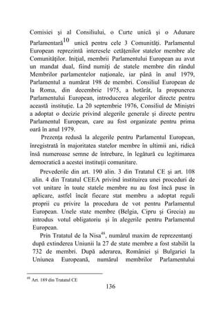 136
Comisiei şi al Consiliului, o Curte unică şi o Adunare
Parlamentară10 unică pentru cele 3 Comunităţi. Parlamentul
European reprezintă interesele cetăţenilor statelor membre ale
Comunităţilor. Iniţial, membrii Parlamentului European au avut
un mandat dual, fiind numiţi de statele membre din rândul
Membrilor parlamentelor naţionale, iar până în anul 1979,
Parlamentul a numărat 198 de membri. Consiliul European de
la Roma, din decembrie 1975, a hotărât, la propunerea
Parlamentului European, introducerea alegerilor directe pentru
această instituţie. La 20 septembrie 1976, Consiliul de Miniştri
a adoptat o decizie privind alegerile generale şi directe pentru
Parlamentul European, care au fost organizate pentru prima
oară în anul 1979.
Prezenţa redusă la alegerile pentru Parlamentul European,
înregistrată în majoritatea statelor membre în ultimii ani, ridică
însă numeroase semne de întrebare, în legătură cu legitimarea
democratică a acestei instituţii comunitare.
Prevederile din art. 190 alin. 3 din Tratatul CE şi art. 108
alin. 4 din Tratatul CEEA privind instituirea unei proceduri de
vot unitare în toate statele membre nu au fost încă puse în
aplicare, astfel încât fiecare stat membru a adoptat reguli
proprii cu privire la procedura de vot pentru Parlamentul
European. Unele state membre (Belgia, Cipru şi Grecia) au
introdus votul obligatoriu şi în alegerile pentru Parlamentul
European.
Prin Tratatul de la Nisa48
, numărul maxim de reprezentanţi
după extinderea Uniunii la 27 de state membre a fost stabilit la
732 de membri. După aderarea, României şi Bulgariei la
Uniunea Europeană, numărul membrilor Parlamentului
48
Art. 189 din Tratatul CE
 