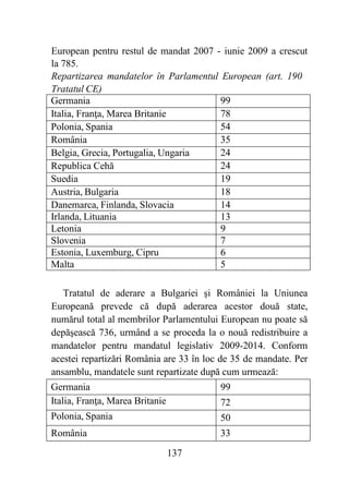 137
European pentru restul de mandat 2007 - iunie 2009 a crescut
la 785.
Repartizarea mandatelor în Parlamentul European (art. 190
Tratatul CE)
Germania 99
Italia, Franţa, Marea Britanie 78
Polonia, Spania 54
România 35
Belgia, Grecia, Portugalia, Ungaria 24
Republica Cehă 24
Suedia 19
Austria, Bulgaria 18
Danemarca, Finlanda, Slovacia 14
Irlanda, Lituania 13
Letonia 9
Slovenia 7
Estonia, Luxemburg, Cipru 6
Malta 5
Tratatul de aderare a Bulgariei şi României la Uniunea
Europeană prevede că după aderarea acestor două state,
numărul total al membrilor Parlamentului European nu poate să
depăşească 736, urmând a se proceda la o nouă redistribuire a
mandatelor pentru mandatul legislativ 2009-2014. Conform
acestei repartizări România are 33 în loc de 35 de mandate. Per
ansamblu, mandatele sunt repartizate după cum urmează:
Germania 99
Italia, Franţa, Marea Britanie 72
Polonia, Spania 50
România 33
 