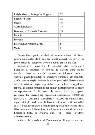 138
Belgia, Grecia, Portugalia, Ungaria 22
Republica Cehă 22
Suedia 18
Austria, Bulgaria 17
Danemarca, Finlanda, Slovacia 13
Letonia 8
Slovenia 7
Estonia, Luxemburg, Cipru 6
Malta 5
Deputaţii europeni sunt aleşi prin scrutin universal şi direct,
pentru un mandat de 5 ani. Nu există restricţii cu privire la
posibilitatea de realegere a acestora pentru un nou mandat.
Repartizarea numărului de mandate din Parlamentul
European a constituit un subiect de dispută între statele
membre, deoarece actualul sistem nu foloseşte exclusiv
sistemul proporţionalităţii în acordarea numărului de mandate.
Astfel, spre exemplu, raportat la totalul populaţiei, Germania are
cei mai puţini deputaţi europeni, în vreme ce Luxemburgul are,
raportat la totalul populaţiei, un număr disproporţionat de mare
de reprezentanţi în Parlament. În același timp, un deputat
european din Luxemburg reprezintă aproximativ 70.000 de
locuitori, în Germania aproximativ 800.000 de cetăţeni sunt
reprezentaţi de un deputat. În literatura de specialitate s-a arătat
că nici noua repartizare a mandatelor operată prin tratatul de la
Nisa nu a putut înlătura întru totul această situaţie de vreme ce
Republica Cehă şi Ungaria sunt, în mod evident,
subreprezentate.
Calitatea de membru al Parlamentului European nu este
 