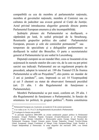 139
compatibilă cu cea de membru al parlamentelor naţionale,
membru al guvernelor naţionale, membru al Comisiei sau cu
calitatea de judecător sau avocat general al Curţii de Justiţie.
Actul privind introducerea alegerilor generale directe pentru
Parlamentul European enumera şi alte incompatibilităţi.
Şedinţele plenare ale Parlamentului se desfăşoară, o
săptămână pe lună, în sediul principal de la Strasbourg.
Reuniunile grupurilor politice din cadrul Parlamentului
European, precum şi cele ale comisiilor permanente49
sau
temporare de specialitate şi a delegaţiilor parlamentare se
desfăşoară în sediul din Bruxelles. O parte a secretariatului
general al Parlamentului îşi are sediul în Luxemburg.
Deputaţii europeni au un mandat liber, ceea ce înseamnă că nu
acţionează în numele statelor din care vin, de la care nu pot primi
sarcini sau indicaţii. Parlamentul are un regulament propriu de
procedură, adoptat în temeiul art. 199 din Tratatul CE.În fruntea
Parlamentului se află un Preşedinte50
, ales pentru un mandat de
2 ani şi jumătate51
, care, împreună cu cei 14 Vicepreşedinţi
şi cei 5 chestori cu statut de observatori formează prezidiul
(art. 21 alin. 1 din Regulamentul de funcţionare a
Parlamentului).
Membrii Parlamentului se pot reuni, conform art. 29 alin. 1
din Regulamentul de funcţionare a Parlamentului, în funcţie de
orientarea lor politică, în grupuri politice52
. Pentru constituirea
49
Parlamentul European are, în prezent, un număr de 22 de comisii permanente
50
A se vedea şi art. 14, 19 şi 21 ale Regulamentului de procedură a Parlamentului
51
O realegere în funcţie este posibilă
52
în perioada legislativă 2004-2009, au existat următoarele grupuri politice în Parlamentul
European: Grupul Partidului Popular European (Creştin-Democrat) şi al Democraţilor
Europeni, Grupul Alianţei Liberalilor şi Democraţilor pentru Europa, Grupul Socialist din
Parlamentul European, Grupul Uniunea pentru Europa Naţiunilor, Grupul Verzilor/Alianţa
Liberă Europeană, Grupul Confederal al Stângii Unite Europene/Stânga Verde Nordică şi
Grupul Independenţă şi Democraţie. în urma alegerilor din mai/iunie 2009, s-au format
 