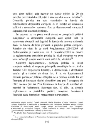 140
unui grup politic, este necesar un număr minim de 20 de
membri provenind din cel puţin o cincime din statele membre53
.
Grupurile politice nu sunt constituite în funcţie de
naţionalitatea deputaţilor europeni, ci în funcţie de orientarea
politică a membrilor acestora, fapt ce demonstrează caracterul
supranaţional al acestei instituţii.
În prezent, nu se poate vorbi despre o „conştiinţă politică
europeană” a deputaţilor europeni, care decid încă în
numeroase domenii mai degrabă în funcţie de interese naţionale
decât în funcţie de linia generală a grupului politic european.
Rămâne de văzut în ce mod Regulamentul 2004/2003 al
Parlamentului şi Consiliului din 4 noiembrie 2003 cu privire
la reglementarea partidelor politice la nivel european va avea
vreo influenţă asupra creării unei astfel de identităţi54
.
Conform regulamentului, partidele politice la nivel
european trebuie să respecte principiile consfinţite în art. 6 din
Tratatul UE: respectarea libertăţii, a democraţiei, a drepturilor
omului şi a statului de drept (art. 3 lit. c). Regulamentul
prescrie partidelor politice obligaţia de a publica sursele lor de
finanţare şi limitează nivelul donaţiilor care pot fi acceptate de
către acestea (art. 6). Prin finanţarea în funcţie de numărul de
membri în Parlamentul European (art. 10 alin. 1), actuala
reglementare a partidelor politice europene favorizează
financiar acele formaţiuni reprezentate în Parlament.
următoarele grupuri politice: Grupul Partidului Popular European (Creştin Democrat), Grupul
Alianţei Progresiste a Socialiştilor şi Democraţilor din Parlamentul European, Grupul Alianţei
Liberalilor şi Democraţilor pentru Europa, Grupul Verzilor/Ali-anţa Liberă Europeană,
Conservatorii şi Reformiştii Europeni, Grupul Confederal al Stângii Unite Europene/Stânga
Verde Nordică şi Grupul Europa Libertăţii şi Democraţiei.
53
Art. 29 alin. 2 din Regulamentul de procedură al Parlamentului
54
A se vedea şi primul raport al Parlamentului European asupra partidelor politice europene
din martie 2006
 