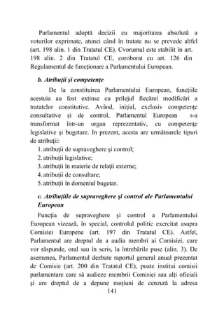 141
Parlamentul adoptă decizii cu majoritatea absolută a
voturilor exprimate, atunci când în tratate nu se prevede altfel
(art. 198 alin. 1 din Tratatul CE). Cvorumul este stabilit în art.
198 alin. 2 din Tratatul CE, coroborat cu art. 126 din
Regulamentul de funcţionare a Parlamentului European.
b. Atribuţii şi competenţe
De la constituirea Parlamentului European, funcţiile
acestuia au fost extinse cu prilejul fiecărei modificări a
tratatelor constitutive. Având, iniţial, exclusiv competenţe
consultative şi de control, Parlamentul European s-a
transformat într-un organ reprezentativ, cu competenţe
legislative şi bugetare. In prezent, acesta are următoarele tipuri
de atribuţii:
1.atribuţii de supraveghere şi control;
2.atribuţii legislative;
3.atribuţii în materie de relaţii externe;
4.atribuţii de consultare;
5.atribuţii în domeniul bugetar.
c. Atribuţiile de supraveghere şi control ale Parlamentului
European
Funcţia de supraveghere şi control a Parlamentului
European vizează, în special, controlul politic exercitat asupra
Comisiei Europene (art. 197 din Tratatul CE). Astfel,
Parlamentul are dreptul de a audia membri ai Comisiei, care
vor răspunde, oral sau în scris, la întrebările puse (alin. 3). De
asemenea, Parlamentul dezbate raportul general anual prezentat
de Comisie (art. 200 din Tratatul CE), poate institui comisii
parlamentare care să audieze membrii Comisiei sau alţi oficiali
şi are dreptul de a depune moţiuni de cenzură la adresa
 