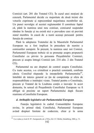 142
Comisiei (art. 201 din Tratatul CE). În cazul unei moţiuni de
cenzură, Parlamentul decide cu majoritate de două treimi din
voturile exprimate şi reprezentând majoritatea membrilor săi.
Un punct nevralgic al acestei reglementări îl constituie faptul
că, până la numirea unui nou comisar, comisarul suspendat
rămâne în funcţie şi nu există nici o prevedere care să prevină
statul membru în cauză de a numi aceeaşi persoană pentru
funcţia de comisar.
Până la adoptarea Tratatului de la Maastricht Parlamentul
European nu a fost implicat în procedura de numire a
comisarilor europeni. În prezent, la numirea unei noi Comisii,
Parlamentul European trebuie să se pronunţe asupra propunerii
Consiliului cu privire la persoana Preşedintelui Comisiei,
precum şi asupra întregii Comisii (art. 214 alin. 2 din Tratatul
CE).
Parlamentul nu are drepturi de control asupra Consiliului.
Cu toate acestea, s-a cristalizat o practică constantă, conform
căreia Consiliul răspunde la interpelările Parlamentului55
,
întrebări de interes general ce ţin de competenţa şi sfera de
responsabilitate a instituţiei vizate. Tratatul pentru o Constituţie,
precum şi Tratatul de la Lisabona conţin o inovaţie în acest
domeniu, în sensul că Preşedintele Consiliului European va fi
obligat să prezinte un raport Parlamentului după fiecare
reuniune a Consiliului European.
d. Atribuţiile legislative ale Parlamentului European
Funcţia legislativă în cadrul Comunităţilor Europene
revine, în primul rând, Consiliului, Parlamentul European
având drepturi limitate de codecizie, chiar şi în urma
55
A se vedea şi Arndt H.-W., Europarecht, ed. a VH-a, Ed. C.F. Miiller, Heidelberg, 2004, p. 51.
 
