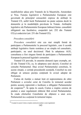 143
modificărilor aduse prin Tratatele de la Maastricht, Amsterdam
şi Nisa. Funcţia legislativă a Parlamentului European este
guvernată de principiul consacrării exprese de atribuţii în
Tratatul CE, astfel încât Parlamentul nu poate acţiona decât în
domeniile şi în modalităţile prevăzute în Tratate. Atribuţiile
legislative ale Parlamentului European îmbracă forma consultării
obligatorii sau facultative, cooperării (art. 252 din Tratatul
CE) şi codeciziei (art. 251 din Tratatul CE).
Procedura consultării
Procedura consultării este cea mai simplă formă de
participare a Parlamentului la procesul legislativ, care îi acordă
atribuţii legislative foarte restrânse şi un simplu rol consultativ,
participativ, nu unul decizional. Până la adoptarea AUE,
consultarea a fost singura formă de participare a Parlamentului
European la procesul legislativ comunitar.
Tratatul CE prevede, în anumite domenii (spre exemplu, art.
22 din Tratatul CE), ca, în adoptarea unei decizii, Consiliul să
consulte Parlamentul. Deşi avizul Parlamentului constituie, în
aceste situaţii, o cerinţă procedurală esenţială, Consiliul nu este
obligat să urmeze poziţia conţinută în avizul adoptat de
Parlament.
Curtea de Justiţie a statuat însă că neprezentarea de către
Parlament a avizului cerut de Consiliu în termenul acordat
pentru aceasta reprezintă o încălcare a obligaţiei Parlamentului
de cooperare56
. În speţa în cauză, Curtea a respins cererea de
anulare a unui regulament elaborat fără avizul Parlamentului.
În ciuda eforturilor Consiliului de obţinere a unui aviz,
Parlamentul nu a acţionat în termenul impus.
56
în speţa în cauză, Curtea a respins cererea de anulare a unui regulament
 
