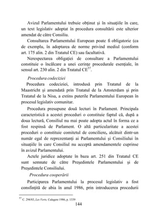 144
Avizul Parlamentului trebuie obţinut şi în situaţiile în care,
un text legislativ adoptat în procedura consultării este ulterior
amendat de către Consiliu.
Consultarea Parlamentului European poate fi obligatorie (ca
de exemplu, în adoptarea de norme privind mediul (conform
art. 175 alin. 2 din Tratatul CE) sau facultativă.
Nerespectarea obligaţiei de consultare a Parlamentului
constituie o încălcare a unei cerinţe procedurale esenţiale, în
sensul art. 230 alin. 2 din Tratatul CE57
.
Procedura codeciziei
Procedura codeciziei, introdusă prin Tratatul de la
Maastricht şi amendată prin Tratatul de la Amsterdam şi prin
Tratatul de la Nisa, a extins puterile Parlamentului European în
procesul legislativ comunitar.
Procedura presupune două lecturi în Parlament. Principala
caracteristică a acestei proceduri o constituie faptul că, după a
doua lectură, Consiliul nu mai poate adopta actul în forma ce a
fost respinsă de Parlament. O altă particularitate a acestei
proceduri o constituie comitetul de conciliere, alcătuit dintr-un
număr egal de reprezentanţi ai Parlamentului şi Consiliului în
situaţiile în care Consiliul nu acceptă amendamentele cuprinse
în avizul Parlamentului.
Actele juridice adoptate în baza art. 251 din Tratatul CE
sunt semnate de către Preşedintele Parlamentului şi de
Preşedintele Consiliului.
Procedura cooperării
Participarea Parlamentului la procesul legislativ a fost
consfinţită de abia în anul 1986, prin introducerea procedurii
57
C. 294/83, Les Verts, Culegere 1986, p. 1339
 