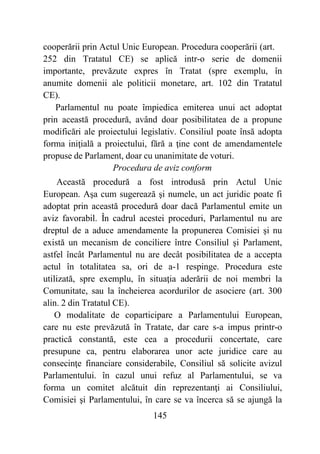 145
cooperării prin Actul Unic European. Procedura cooperării (art.
252 din Tratatul CE) se aplică intr-o serie de domenii
importante, prevăzute expres în Tratat (spre exemplu, în
anumite domenii ale politicii monetare, art. 102 din Tratatul
CE).
Parlamentul nu poate împiedica emiterea unui act adoptat
prin această procedură, având doar posibilitatea de a propune
modificări ale proiectului legislativ. Consiliul poate însă adopta
forma iniţială a proiectului, fără a ţine cont de amendamentele
propuse de Parlament, doar cu unanimitate de voturi.
Procedura de aviz conform
Această procedură a fost introdusă prin Actul Unic
European. Aşa cum sugerează şi numele, un act juridic poate fi
adoptat prin această procedură doar dacă Parlamentul emite un
aviz favorabil. În cadrul acestei proceduri, Parlamentul nu are
dreptul de a aduce amendamente la propunerea Comisiei şi nu
există un mecanism de conciliere între Consiliul şi Parlament,
astfel încât Parlamentul nu are decât posibilitatea de a accepta
actul în totalitatea sa, ori de a-1 respinge. Procedura este
utilizată, spre exemplu, în situaţia aderării de noi membri la
Comunitate, sau la încheierea acordurilor de asociere (art. 300
alin. 2 din Tratatul CE).
O modalitate de coparticipare a Parlamentului European,
care nu este prevăzută în Tratate, dar care s-a impus printr-o
practică constantă, este cea a procedurii concertate, care
presupune ca, pentru elaborarea unor acte juridice care au
consecinţe financiare considerabile, Consiliul să solicite avizul
Parlamentului. în cazul unui refuz al Parlamentului, se va
forma un comitet alcătuit din reprezentanţi ai Consiliului,
Comisiei şi Parlamentului, în care se va încerca să se ajungă la
 