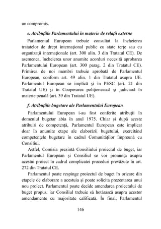 146
un compromis.
e.Atribuţiile Parlamentului în materie de relaţii externe
Parlamentul European trebuie consultat la încheierea
tratatelor de drept internaţional public cu state terţe sau cu
organizaţii internaţionale (art. 300 alin. 3 din Tratatul CE). De
asemenea, încheierea unor anumite acorduri necesită aprobarea
Parlamentului European (art. 300 parag. 2 din Tratatul CE).
Primirea de noi membri trebuie aprobată de Parlamentul
European, conform art. 49 alin. 1 din Tratatul asupra UE.
Parlamentul European se implică şi în PESC (art. 21 din
Tratatul UE) şi în Cooperarea poliţienească şi judiciară în
materie penală (art. 39 din Tratatul UE).
f. Atribuţiile bugetare ale Parlamentului European
Parlamentului European i-au fost conferite atribuţii în
domeniul bugetar abia în anul 1975. Chiar şi după aceste
atribuiri de competenţă, Parlamentul European este implicat
doar în anumite etape ale elaborării bugetului, exercitând
competenţele bugetare în cadrul Comunităţilor împreună cu
Consiliul.
Astfel, Comisia prezintă Consiliului proiectul de buget, iar
Parlamentul European şi Consiliul se vor pronunţa asupra
acestui proiect în cadrul complicatei proceduri prevăzute în art.
272 din Tratatul CE.
Parlamentul poate respinge proiectul de buget în oricare din
etapele de elaborare a acestuia şi poate solicita prezentarea unui
nou proiect. Parlamentul poate decide amendarea proiectului de
buget propus, iar Consiliul trebuie să hotărască asupra acestor
amendamente cu majoritate calificată. În final, Parlamentul
 