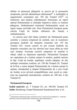 148
abilitat să primească plângerile ce provin de la persoanele
menţionate, privind administrarea defectuoasă59
a instituţiilor şi
organismelor comunitare (art. 195 din Tratatul CE)60
. La
încheierea unei anchete, ombudsmanul întocmeşte un raport
adresat Parlamentului şi instituţiei împotriva căreia s-a înaintat
plângerea. Ombudsmanul înaintează Parlamentului anual un
raport asupra activităţii sale. Doar Parlamentul European poate
solicita Curţii de Justiţie eliberarea din funcţie a
ombudsmanului.
La cererea unui sfert dintre membrii săi, Parlamentul poate
constitui o comisie temporară de anchetă, care să examineze
presupuse încălcări ale dreptului comunitar (art. 193 din
Tratatul CE). Aceste comisii nu pot cerceta încălcări ale
dreptului comunitar care fac obiectul unei cauze aflate pe rolul
unei instanţe. Existenţa comisiei temporare de anchetă ia
sfârşit, odată cu depunerea raportului. Parlamentul European
are capacitatea de a înainta acţiune în anulare, putând contesta
în faţa Curţii de Justiţie legalitatea actelor adoptate de alte
instituţii comunitare conform, art. 230 din Tratatul CE. Tratatul
de la Nisa a extins dreptul Parlamentului de a înainta acţiuni în
anulare, introducând şi dreptul Parlamentului de a cere Curţii
de Justiţie avize privind compatibilitatea unui acord cu state-
terţe sau organizaţii internaţionale, conform art. 300 alin. 6 din
Tratatul CE.
Parlamentul European
Sediul materiei: art. 7 Tratatul CE, art. 189-201 Tratatul CE
Sediu: Strasbourg, Franţa Parlamentul funcţionează însă şi în:
59
Administrarea defectuoasă (engl. maladministratiori) vizează accesul cetăţenilor la informaţii,
întârzierile în procesul administrativ, discriminarea, lipsa transparenţei ş.a
 