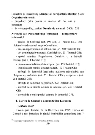 149
Bruxelles şi Luxemburg Mandat al europarlamentarilor: 5 ani
Organizare internă:
- preşedinte (ales pentru un mandat de doi ani şi
jumătate);
- 14 vicepreşedinţi, acţiuni Număr de membri 2009): 736
Atribuţii ale Parlamentului European - reprezentare
schematică
- control al Comisiei (art. 197 alin. 3 Tratatul CE), însă
niciun drept de control asupra Consiliului;
- analiza raportului anual al Comisiei (art. 200 Tratatul CE);
- vot de neîncredere acordat Comisiei (art. 201 Tratatul CE);
- aprobă numirea Preşedintelui Comisiei şi a întregii
Comisii (art. 214 Tratatul CE);
- numirea ombudsmanului european (art. 195 Tratatul CE);
- instituirea de comisii de anchetă (art. 193 Tratatul CE);
- atribuţii în domeniul legislativ: audierea (facultativă sau
obligatorie), codecizia (art. 251 Tratatul CE) şi cooperarea (art.
252 Tratatul CE);
- atribuţii în domeniul bugetar (art. 272 Tratatul CE);
- dreptul de a înainta acţiune în anulare (art. 230 Tratatul
CE);
- dreptul de a emite poziţii comune în domeniul CPJ.
5. Curtea de Conturi a Comunităţilor Europene
Alcătuire şi rol
Creată prin Tratatul de la Bruxelles din 1975, Curtea de
Conturi a fost introdusă în rândul instituţiilor comunitare (art. 7
60
Cu excepţia Curţii de Justiţie şi a Tribunalului de Primă Instanţă
 