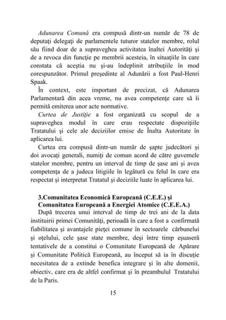 15
Adunarea Comună era compusă dintr-un număr de 78 de
deputaţi delegaţi de parlamentele tuturor statelor membre, rolul
său fiind doar de a supraveghea activitatea înaltei Autorităţi şi
de a revoca din funcţie pe membrii acesteia, în situaţiile în care
constata că aceştia nu şi-au îndeplinit atribuţiile în mod
corespunzător. Primul preşedinte al Adunării a fost Paul-Henri
Spaak.
În context, este important de precizat, că Adunarea
Parlamentară din acea vreme, nu avea competenţe care să îi
permită emiterea unor acte normative.
Curtea de Justiţie a fost organizată cu scopul de a
supraveghea modul în care erau respectate dispoziţiile
Tratatului şi cele ale deciziilor emise de Înalta Autoritate în
aplicarea lui.
Curtea era compusă dintr-un număr de şapte judecători şi
doi avocaţi generali, numiţi de comun acord de către guvernele
statelor membre, pentru un interval de timp de şase ani şi avea
competenţa de a judeca litigiile în legătură cu felul în care era
respectat şi interpretat Tratatul şi deciziile luate în aplicarea lui.
3.Comunitatea Economică Europeană (C.E.E.) şi
Comunitatea Europeană a Energiei Atomice (C.E.E.A.)
După trecerea unui interval de timp de trei ani de la data
instituirii primei Comunităţi, perioadă în care a fost a confirmată
fiabilitatea şi avantajele pieţei comune în sectoarele cărbunelui
şi oţelului, cele şase state membre, deşi între timp eşuaseră
tentativele de a constitui o Comunitate Europeană de Apărare
şi Comunitate Politică Europeană, au început să ia în discuţie
necesitatea de a extinde benefica integrare şi în alte domenii,
obiectiv, care era de altfel confirmat şi în preambulul Tratatului
de la Paris.
 