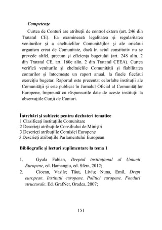 151
Competenţe
Curtea de Conturi are atribuţii de control extern (art. 246 din
Tratatul CE). Ea examinează legalitatea şi regularitatea
veniturilor şi a cheltuielilor Comunităţilor şi ale oricărui
organism creat de Comunitate, dacă în actul constitutiv nu se
prevede altfel, precum şi eficienţa bugetului (art. 248 alin. 2
din Tratatul CE, art. 160c alin. 2 din Tratatul CEEA). Curtea
verifică veniturile şi cheltuielile Comunităţii şi fiabilitatea
conturilor şi întocmeşte un raport anual, la finele fiecărui
exerciţiu bugetar. Raportul este prezentat celorlalte instituţii ale
Comunităţii şi este publicat în Jurnalul Oficial al Comunităţilor
Europene, împreună cu răspunsurile date de aceste instituţii la
observaţiile Curţii de Conturi.
Întrebări și subiecte pentru dezbateri tematice
1 Clasificați instituțiile Comunitare
2 Descrieți atribuțiile Consiliului de Miniștri
3 Descrieți atribuțiile Comisiei Europene
5 Descrieți atribuțiile Parlamentului European
Bibliografie și lecturi suplimentare la tema 1
1. Gyula Fabian, Dreptul instituțional al Uniunii
Europene, ed. Hamangiu, ed. Sfera, 2012;
2. Ciocan, Vasile; Tăuţ, Liviu; Nuna, Emil, Drept
european. Instituţii europene. Politici europene. Fonduri
structurale. Ed. GrafNet, Oradea, 2007;
 