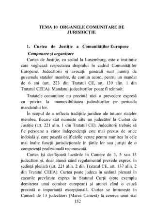 152
TEMA 10 ORGANELE COMUNITARE DE
JURISDICŢIE
1. Curtea de Justiţie a Comunităţilor Europene
Compunere şi organizare
Curtea de Justiţie, cu sediul la Luxemburg, este o instituţie
care veghează respectarea dreptului în cadrul Comunităţilor
Europene. Judecătorii şi avocaţii generali sunt numiţi de
guvernele statelor membre, de comun acord, pentru un mandat
de 6 ani (art. 223 din Tratatul CE, art. 139 alin. 1 din
Tratatul CEEA). Mandatul judecătorilor poate fi reînnoit.
Tratatele comunitare nu prezintă nici o prevedere expresă
cu privire la inamovibilitatea judecătorilor pe perioada
mandatului lor.
În scopul de a reflecta tradiţiile juridice ale tuturor statelor
membre, fiecare stat numeşte câte un judecător la Curtea de
Justiţie (art. 221 alin. 1 din Tratatul CE). Judecătorii trebuie să
fie persoane a căror independenţă este mai presus de orice
îndoială şi care posedă calificările cerute pentru numirea în cele
mai înalte funcţii jurisdicţionale în ţările lor sau jurişti de o
competenţă profesională recunoscută.
Curtea îşi desfăşoară lucrările în Camere de 3, 5 sau 13
judecători şi, doar atunci când regulamentul prevede expres, în
şedinţă plenară (art. 221 alin. 2 din Tratatul CE, art. 137 alin. 2
din Tratatul CEEA). Curtea poate judeca în şedinţă plenară în
cazurile prevăzute expres în Statutul Curţii (spre exemplu
demiterea unui comisar european) şi atunci când o cauză
prezintă o importanţă excepţională. Curtea se întruneşte în
Cameră de 13 judecători (Marea Cameră) la cererea unui stat
 