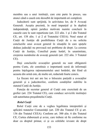 153
membru sau a unei instituţii, care este parte în proces, sau
atunci când o cauză este deosebit de importantă ori complexă.
Judecătorii sunt sprijiniţi, în activitatea lor, de 8 Avocaţi
Generali. Aceştia prezintă, în mod imparţial şi în deplină
independenţă, opinii juridice motivate numite concluzii în
cauzele care le sunt repartizate (art. 222 alin. 1 şi 2 din Tratatul
CE, art. 138 alin. 1 şi 2 al Tratatului CEEA). Noul statut al
Curţii de Justiţie dă posibilitatea Curţii de a nu solicita
concluziile unui avocat general în situaţiile în care speţele
deduse judecăţii nu provoacă noi probleme de drept. La cererea
Curţii de Justiţie, Consiliul poate hotărî, în unanimitate,
creşterea numărului de avocaţi generali (art. 222 alin. 3 Tratatul
CE).
Deşi concluziile avocaţilor generali nu sunt obligatorii
pentru Curte, ele constituie o importantă sursă de informaţii
pentru înţelegerea raţionamentului unei hotărâri, dat fiind că
aceasta din urmă este, de multe ori, redactată foarte concis.
La fiecare trei ani are loc o înlocuire parţială a avocaţilor
generali şi a judecătorilor, conform condiţiilor stabilite în
statutul Curţii de Justiţie.
Funcţia de secretar general al Curţii este exercitată de un
grefier (art. 224 Tratatul CE), care conduce serviciile instituţiei
sub autoritatea preşedintelui Curţii.
Rolul Curţii
Rolul Curţii este de a veghea legalitatea interpretării şi
aplicării tratatelor Comunităţii (art. 220 din Tratatul CE şi art.
136 din Tratatul CEEA). Conform art. 300 alin. 6 din Tratatul
CE, Curtea elaborează şi avize, care trebuie să fie conforme nu
doar cu dreptul primar, ci şi cu celelalte izvoare de drept
 