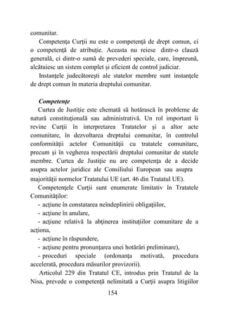 154
comunitar.
Competenţa Curţii nu este o competenţă de drept comun, ci
o competenţă de atribuţie. Aceasta nu reiese dintr-o clauză
generală, ci dintr-o sumă de prevederi speciale, care, împreună,
alcătuiesc un sistem complet şi eficient de control judiciar.
Instanţele judecătoreşti ale statelor membre sunt instanţele
de drept comun în materia dreptului comunitar.
Competenţe
Curtea de Justiţie este chemată să hotărască în probleme de
natură constituţională sau administrativă. Un rol important îi
revine Curţii în interpretarea Tratatelor şi a altor acte
comunitare, în dezvoltarea dreptului comunitar, în controlul
conformităţii actelor Comunităţii cu tratatele comunitare,
precum şi în vegherea respectării dreptului comunitar de statele
membre. Curtea de Justiţie nu are competenţa de a decide
asupra actelor juridice ale Consiliului European sau asupra
majorităţii normelor Tratatului UE (art. 46 din Tratatul UE).
Competenţele Curţii sunt enumerate limitativ în Tratatele
Comunităţilor:
- acţiune în constatarea neîndeplinirii obligaţiilor,
- acţiune în anulare,
- acţiune relativă la abţinerea instituţiilor comunitare de a
acţiona,
- acţiune în răspundere,
- acţiune pentru pronunţarea unei hotărâri preliminare),
- proceduri speciale (ordonanţa motivată, procedura
accelerată, procedura măsurilor provizorii).
Articolul 229 din Tratatul CE, introdus prin Tratatul de la
Nisa, prevede o competenţă nelimitată a Curţii asupra litigiilor
 
