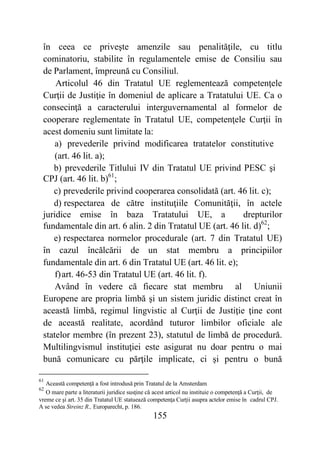 155
în ceea ce priveşte amenzile sau penalităţile, cu titlu
cominatoriu, stabilite în regulamentele emise de Consiliu sau
de Parlament, împreună cu Consiliul.
Articolul 46 din Tratatul UE reglementează competenţele
Curţii de Justiţie în domeniul de aplicare a Tratatului UE. Ca o
consecinţă a caracterului interguvernamental al formelor de
cooperare reglementate în Tratatul UE, competenţele Curţii în
acest domeniu sunt limitate la:
a) prevederile privind modificarea tratatelor constitutive
(art. 46 lit. a);
b) prevederile Titlului IV din Tratatul UE privind PESC şi
CPJ (art. 46 lit. b)61
;
c) prevederile privind cooperarea consolidată (art. 46 lit. c);
d) respectarea de către instituţiile Comunităţii, în actele
juridice emise în baza Tratatului UE, a drepturilor
fundamentale din art. 6 alin. 2 din Tratatul UE (art. 46 lit. d)62
;
e) respectarea normelor procedurale (art. 7 din Tratatul UE)
în cazul încălcării de un stat membru a principiilor
fundamentale din art. 6 din Tratatul UE (art. 46 lit. e);
f)art. 46-53 din Tratatul UE (art. 46 lit. f).
Având în vedere că fiecare stat membru al Uniunii
Europene are propria limbă şi un sistem juridic distinct creat în
această limbă, regimul lingvistic al Curţii de Justiţie ţine cont
de această realitate, acordând tuturor limbilor oficiale ale
statelor membre (în prezent 23), statutul de limbă de procedură.
Multilingvismul instituţiei este asigurat nu doar pentru o mai
bună comunicare cu părţile implicate, ci şi pentru o bună
61
Această competenţă a fost introdusă prin Tratatul de la Amsterdam
62
O mare parte a literaturii juridice susţine că acest articol nu instituie o competenţă a Curţii, de
vreme ce şi art. 35 din Tratatul UE statuează competenţa Curţii asupra actelor emise în cadrul CPJ.
A se vedea Streinz R., Europarecht, p. 186.
 