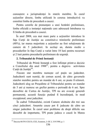 156
cunoaştere a jurisprudenţei în statele membre. În cazul
acţiunilor directe, limba utilizată în cererea introductivă va
constitui limba de procedură a cauzei.
Pentru cererile de pronunţare a unei hotărâri preliminare,
limba oficială a instanţei naţionale care adresează întrebarea va
fi limba de procedură a cauzei.
În anul 2008, cea mai mare parte a acţiunilor introduse în
faţa Curţii de Justiţie au constituit-o trimiterile preliminare
(48%), iar marea majoritate a acţiunilor au fost soluţionate de
camere de 5 judecători. In acelaşi an, durata medie a
procedurilor în faţa Curţii a variat între 18 luni pentru recursuri
şi 2 luni pentru procedurile preliminare de urgenţă.
2. Tribunalul de Primă Instanţă
Tribunalul de Primă Instanţă a fost înfiinţat printr-o decizie
a Consiliului din anul 198863
, pentru a degreva activitatea
Curţii de Justiţie64
.
Fiecare stat membru numeşte cel puţin un judecător.
Judecătorii sunt numiţi, de comun acord, de către guvernele
statelor membre pentru un mandat de 6 ani, ce poate fi reînnoit.
Judecătorii aleg un Preşedinte al Tribunalului pentru un mandat
de 3 ani şi numesc un grefier pentru o perioadă de 6 ani. Spre
deosebire de Curtea de Justiţie, TPI nu are avocaţi generali
permanenţi, această funcţie putând fi încredinţată, în mod
excepţional, unui judecător.
În cadrul Tribunalului, există Camere alcătuite din trei sau
cinci judecători. Anumite cauze pot fi judecate de către un
singur judecător. În cazul unor probleme de drept dificile sau
deosebit de importante, TPI poate judeca o cauză în Marea
63
Decizia 88/591/CECO, CEE, Euratom, J. Of. L 319/1988, p. 1
 