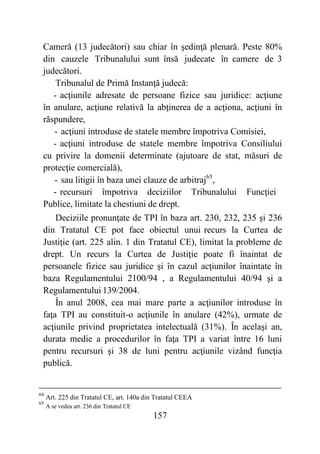 157
Cameră (13 judecători) sau chiar în şedinţă plenară. Peste 80%
din cauzele Tribunalului sunt însă judecate în camere de 3
judecători.
Tribunalul de Primă Instanţă judecă:
- acţiunile adresate de persoane fizice sau juridice: acţiune
în anulare, acţiune relativă la abţinerea de a acţiona, acţiuni în
răspundere,
- acţiuni introduse de statele membre împotriva Comisiei,
- acţiuni introduse de statele membre împotriva Consiliului
cu privire la domenii determinate (ajutoare de stat, măsuri de
protecţie comercială),
- sau litigii în baza unei clauze de arbitraj65
,
- recursuri împotriva deciziilor Tribunalului Funcţiei
Publice, limitate la chestiuni de drept.
Deciziile pronunţate de TPI în baza art. 230, 232, 235 şi 236
din Tratatul CE pot face obiectul unui recurs la Curtea de
Justiţie (art. 225 alin. 1 din Tratatul CE), limitat la probleme de
drept. Un recurs la Curtea de Justiţie poate fi înaintat de
persoanele fizice sau juridice şi în cazul acţiunilor înaintate în
baza Regulamentului 2100/94 , a Regulamentului 40/94 şi a
Regulamentului 139/2004.
În anul 2008, cea mai mare parte a acţiunilor introduse în
faţa TPI au constituit-o acţiunile în anulare (42%), urmate de
acţiunile privind proprietatea intelectuală (31%). În acelaşi an,
durata medie a procedurilor în faţa TPI a variat între 16 luni
pentru recursuri şi 38 de luni pentru acţiunile vizând funcţia
publică.
64
Art. 225 din Tratatul CE, art. 140a din Tratatul CEEA
65
A se vedea art. 236 din Tratatul CE
 