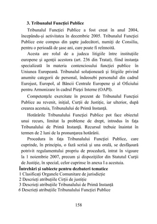 158
3. Tribunalul Funcţiei Publice
Tribunalul Funcţiei Publice a fost creat în anul 2004,
începându-şi activitatea în decembrie 2005. Tribunalul Funcţiei
Publice este compus din şapte judecători, numiţi de Consiliu,
pentru o perioadă de şase ani, care poate fi reînnoită.
Acesta are rolul de a judeca litigiile între instituţiile
europene şi agenţii acestora (art. 236 din Tratat), fiind instanţa
specializată în materia contenciosului funcţiei publice în
Uniunea Europeană. Tribunalul soluţionează şi litigiile privind
anumite categorii de personal, îndeosebi personalul din cadrul
Eurojust, Europol, al Băncii Centrale Europene şi al Oficiului
pentru Armonizare în cadrul Pieţei Interne (OAPI).
Competenţele exercitate în prezent de Tribunalul Funcţiei
Publice au revenit, iniţial, Curţii de Justiţie, iar ulterior, după
crearea acestuia, Tribunalului de Primă Instanţă.
Hotărârile Tribunalului Funcţiei Publice pot face obiectul
unui recurs, limitat la probleme de drept, introdus în faţa
Tribunalului de Primă Instanţă. Recursul trebuie înaintat în
termen de 2 luni de la pronunţarea hotărârii.
Procedura în faţa Tribunalului Funcţiei Publice, care
cuprinde, în principiu, o fază scrisă şi una orală, se desfăşoară
potrivit regulamentului propriu de procedură, intrat în vigoare
la 1 noiembrie 2007, precum şi dispoziţiilor din Statutul Curţii
de Justiţie, în special, celor cuprinse în anexa I a acestuia.
Întrebări și subiecte pentru dezbateri tematice
1 Clasificați Organele Comunitare de jurisdicție
2 Descrieți atribuțiile Cirții de justiție
3 Descrieți atribuțiile Tribunalului de Primă Instanță
6 Descrieți atribuțiile Tribunalului Funcției Publice
 