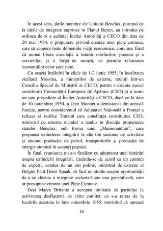 16
În acest sens, ţările membre ale Uniunii Benelux, pornind de
la ideile de integrare cuprinse în Planul Beyen, au introdus pe
ordinea de zi a şedinţei Înaltei Autorităţi a CECO din data de
20 mai 1954, o propunere privind crearea unei pieţe comune,
care să acopere toate domeniile vieţii economice, convinse fiind
că numai libera circulaţie a tuturor mărfurilor, precum şi a
serviciilor, şi a forţei de muncă, va permite relansarea
economiilor celor şase state.
Cu ocazia întâlnirii în zilele de 1-2 iunie 1955, în localitatea
siciliană Messina, a miniştrilor de externe, reuniţi într-un
Consiliu Special de Miniştrii ai CECO, pentru a discuta eşecul
constituirii Comunităţii Europene de Apărare (CED) şi a numi
un nou preşedinte al Înaltei Autorităţi a CECO, după ce la data
de 10 noiembrie 1954, a Jean Monnet a demisionat din această
funcţie, pentru considerentul că Adunarea Naţională a Franţei a
refuzat să ratifice Tratatul care consfinţea constituirea CED,
ministrul de externe olandez a readus în discuţie propunerea
statelor Benelux, sub forma unui „Memorandum”, care
propunea extinderea integrării la alte trei sectoare de activitate
şi anume: producţia de petrol, transporturile şi producţia de
energie atomică în scopuri paşnice.
În final, reuniunea nu s-a finalizat cu adoptarea unei hotărâri
asupra extinderii integrării, căzându-se de acord ca un comitet
de experţi, condus de un om politic, ministrul de externe al
Belgiei Paul Henri Spaak, să facă un studiu asupra oportunităţii
de a se efectua o integrare sectorială sau una generalizată, care
ar presupune crearea unei Pieţe Comune.
Deşi Marea Britanie a acceptat invitaţia să participe la
activitatea desfăşurată de către comitet, ea s-a retras de la
lucrările acestuia în luna noiembrie 1955, motivând că optează
 