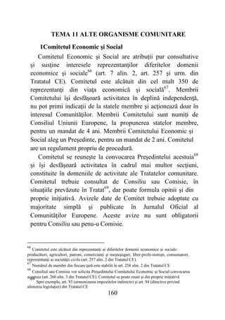 160
TEMA 11 ALTE ORGANISME COMUNITARE
1Comitetul Economic şi Social
Comitetul Economic şi Social are atribuţii pur consultative
şi susţine interesele reprezentanţilor diferitelor domenii
economice şi sociale66
(art. 7 alin. 2, art. 257 şi urm. din
Tratatul CE). Comitetul este alcătuit din cel mult 350 de
reprezentanţi din viaţa economică şi socială67
. Membrii
Comitetului îşi desfăşoară activitatea în deplină independenţă,
nu pot primi indicaţii de la statele membre şi acţionează doar în
interesul Comunităţilor. Membrii Comitetului sunt numiţi de
Consiliul Uniunii Europene, la propunerea statelor membre,
pentru un mandat de 4 ani. Membrii Comitetului Economic şi
Social aleg un Preşedinte, pentru un mandat de 2 ani. Comitetul
are un regulament propriu de procedură.
Comitetul se reuneşte la convocarea Preşedintelui acestuia68
şi îşi desfăşoară activitatea în cadrul mai multor secţiuni,
constituite în domeniile de activitate ale Tratatelor comunitare.
Comitetul trebuie consultat de Consiliu sau Comisie, în
situaţiile prevăzute în Tratat69
, dar poate formula opinii şi din
proprie iniţiativă. Avizele date de Comitet trebuie adoptate cu
majoritate simplă şi publicate în Jurnalul Oficial al
Comunităţilor Europene. Aceste avize nu sunt obligatorii
pentru Consiliu sau penu-u Comisie.
66
Comitetul este alcătuit din reprezentanţi ai diferitelor domenii economice şi sociale:
producători, agricultori, patroni, comercianţi şi meşteşugari, liber-profe-sionişti, consumatori,
reprezentanţi ai societăţii civile (art. 257 alin. 2 din Tratatul CE).
67
Numărul de membri din fiecare ţară este stabilit în art. 258 alin. 2 din Tratatul CE
68
Consiliul sau Comisia vor solicita Preşedintelui Comitetului Economic şi Social convocarea
acestuia (art. 260 alin. 3 din Tratatul CE). Comitetul se poate reuni şi din proprie iniţiativă69
Spre exemplu, art. 93 (armonizarea impozitelor indirecte) şi art. 94 (directive privind
alinierea legislaţiei) din Tratatul CE
 