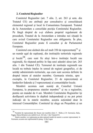 161
2. Comitetul Regiunilor
Comitetul Regiunilor (art. 7 alin. 2, art. 263 şi urm. din
Tratatul CE) are atribuţii pur consultative şi consolidează
elementul regional şi local în Comunitatea Europeană. Tratatul
de la Amsterdam a consolidat poziţia Comitetului Regiunilor.
Pe lângă dreptul de a-şi elabora propriul regulament de
procedură, Tratatul de la Amsterdam a introdus noi situaţii în
care avizul Comitetului Regiunilor este obligatoriu. În plus,
Comitetul Regiunilor poate fi consultat şi de Parlamentul
European.
Comitetul este alcătuit din cel mult 350 de reprezentanţi70
şi
un număr egal de supleanţi, din instituţiile teritoriale regionale
şi locale34, care sunt fie aleşi într-o instituţie locală sau
regională, fie răspund politic în faţa unei adunări alese (art. 263
alin. 1 din Tratatul CE). Termenul de instituţie regională sau
locală nu trebuie înţeles în sensul de regiuni geografice, ci de
unităţi administrativ-teritoriale, aşa cum sunt acestea definite în
dreptul intern al statelor membre. Germania trimite, spre
exemplu, în Comitetul Regiunilor, 21 de reprezentanţi ai
landurilor federale şi 3 reprezentanţi ai comunităţilor locale.
Membrii acestuia sunt numiţi de Consiliul Uniunii
Europene, la propunerea statelor membre71
şi nu a regiunilor,
pentru un mandat de 4 ani. Membrii Comitetului Regiunilor îşi
desfăşoară activitatea în deplină independenţă şi nu pot primi
indicaţii de la statele membre, aceştia acţionând doar în
interesul Comunităţilor. Comitetul îşi alege un Preşedinte şi un
70
Numărul de reprezentanţi din fiecare stat membru (între 5 - Malta şi 24 -Germania, Italia,
Franţa, Marea Britanie) este stabilit în art. 263 alin. 3 din Tratatul CE
71
Statele membre vor reglementa pe plan naţional modul de numire a acestor reprezentanţi. în
Germania, aceasta este reglementată în parag. 14 din Legea
 