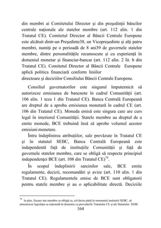 164
din membri ai Comitetului Director şi din preşedinţii băncilor
centrale naţionale ale statelor membre (art. 112 alin. 1 din
Tratatul CE). Comitetul Director al Băncii Centrale Europene
este alcătuit dintr-un Preşedinte38, un Vicepreşedinte şi alţi patru
membri, numiţi pe o perioadă de 8 ani39 de guvernele statelor
membre, dintre personalităţile recunoscute şi cu experienţă în
domeniul monetar şi financiar-bancar (art. 112 alin. 2 lit. b din
Tratatul CE). Comitetul Director al Băncii Centrale Europene
aplică politica financiară conform liniilor
directoare şi deciziilor Consiliului Băncii Centrale Europene.
Consiliul guvernatorilor este singurul împuternicit să
autorizeze emisiunea de bancnote în cadrul Comunităţii (art.
106 alin. 1 teza 1 din Tratatul CE). Banca Centrală Europeană
are dreptul de a aproba emisiunea monetară în cadrul CE (art.
106 din Tratatul CE). Moneda emisă este singura care are curs
legal în interiorul Comunităţii. Statele membre au dreptul de a
emite monede, BCE trebuind însă să aprobe volumul acestor
emisiuni monetare.
Întru îndeplinirea atribuţiilor, sale prevăzute în Tratatul CE
şi în statutul SEBC, Banca Centrală Europeană este
independentă faţă de instituţiile Comunităţii şi faţă de
guvernele statelor membre, care se obligă să respecte principiul
independenţei BCE (art. 108 din Tratatul CE)74
.
În scopul îndeplinirii sarcinilor sale, BCE emite
regulamente, decizii, recomandări şi avize (art. 110 alin. 1 din
Tratatul CE). Regulamentele emise de BCE sunt obligatorii
pentru statele membre şi au o aplicabilitate directă. Deciziile
74
în plus, fiecare stat membru se obligă ca, cel târziu până în momentul instituirii SEBC, să
armonizeze legislaţia sa naţională în domeniu cu prevederile Tratatului CE şi ale Statutului SEBC
 