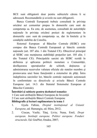 165
BCE sunt obligatorii doar pentru subiectele cărora li se
adresează. Recomandările şi avizele nu sunt obligatorii.
Banca Centrală Europeană trebuie consultată în privinţa
oricărui act comunitar propus în domeniile care sunt de
competenţa sa. Ea este, de asemenea, consultată de autorităţile
naţionale în privinţa oricărui proiect de reglementare în
domeniile care sunt de competenţa sa, dar în limitele şi în
condiţiile stabilite de Consiliu.
Sistemul European al Băncilor Centrale (SEBC) este
compus din Banca Centrală Europeană şi băncile centrale
naţionale (art. 107 alin. 1 din Tratatul CE). Obiectivul principal
al SEBC este menţinerea stabilităţii preţurilor (art. 105 alin. 1
din Tratatul CE). Principalele sarcini ale SEBC rezidă în
definirea şi aplicarea politicii monetare a Comunităţii,
desfăşurarea operaţiunilor de schimb, deţinerea şi
administrarea rezervelor valutare oficiale ale statelor membre şi
promovarea unei bune funcţionări a sistemelor de plăţi. Întru
îndeplinirea sarcinilor lor, băncile centrale naţionale acţionează
în conformitate cu directivele şi avizele Băncii Centrale
Europene (art. 14.3. din Statutul Sistemului European al
Băncilor Centrale).
Întrebări și subiecte pentru dezbateri tematice
1 Care sunt atribuțiile Băncii Europene de Investiții
2 Care sunt atribuțiile Băncii Centrale Europene
Bibliografie și lecturi suplimentare la tema 1
1. Gyula Fabian, Dreptul instituțional al Uniunii
Europene, ed. Hamangiu, ed. Sfera, 2012;
2. Ciocan, Vasile; Tăuţ, Liviu; Nuna, Emil, Drept
european. Instituţii europene. Politici europene. Fonduri
structurale. Ed. GrafNet, Oradea, 2007;
 