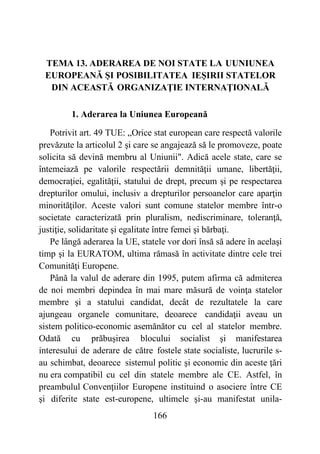 166
TEMA 13. ADERAREA DE NOI STATE LA UUNIUNEA
EUROPEANĂ ŞI POSIBILITATEA IEŞIRII STATELOR
DIN ACEASTĂ ORGANIZAŢIE INTERNAŢIONALĂ
1. Aderarea la Uniunea Europeană
Potrivit art. 49 TUE: „Orice stat european care respectă valorile
prevăzute la articolul 2 şi care se angajează să le promoveze, poate
solicita să devină membru al Uniunii". Adică acele state, care se
întemeiază pe valorile respectării demnităţii umane, libertăţii,
democraţiei, egalităţii, statului de drept, precum şi pe respectarea
drepturilor omului, inclusiv a drepturilor persoanelor care aparţin
minorităţilor. Aceste valori sunt comune statelor membre într-o
societate caracterizată prin pluralism, nediscriminare, toleranţă,
justiţie, solidaritate şi egalitate între femei şi bărbaţi.
Pe lângă aderarea la UE, statele vor dori însă să adere în acelaşi
timp şi la EURATOM, ultima rămasă în activitate dintre cele trei
Comunităţi Europene.
Până la valul de aderare din 1995, putem afirma că admiterea
de noi membri depindea în mai mare măsură de voinţa statelor
membre şi a statului candidat, decât de rezultatele la care
ajungeau organele comunitare, deoarece candidaţii aveau un
sistem politico-economic asemănător cu cel al statelor membre.
Odată cu prăbuşirea blocului socialist şi manifestarea
interesului de aderare de către fostele state socialiste, lucrurile s-
au schimbat, deoarece sistemul politic şi economic din aceste ţări
nu era compatibil cu cel din statele membre ale CE. Astfel, în
preambulul Convenţiilor Europene instituind o asociere între CE
şi diferite state est-europene, ultimele şi-au manifestat unila-
 