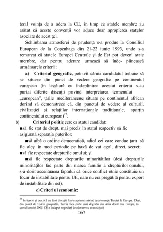 167
teral voinţa de a adera la CE, în timp ce statele membre au
arătat că aceste convenţii vor aduce doar apropierea statelor
asociate de acest ţel.
Schimbarea atmosferei de prudenţă s-a produs la Consiliul
European de la Copenhaga din 21-22 iunie 1993, unde s-a
remarcat că statele Europei Centrale şi de Est pot deveni state
membre, dar pentru aderare urmează să înde- plinească
următoarele criterii:
a) Criteriul geografic, potrivit căruia candidatul trebuie să
se situeze din punct de vedere geografic pe continentul
european (în legătură cu îndeplinirea acestui criteriu s-au
purtat diferite discuţii privind interpretarea termenului
„european”, ţările mediteraneene situate pe continentul african
dorind să demonstreze că, din punctul de vedere al culturii,
civilizaţiei şi relaţiilor internaţionale tradiţionale, aparţin
continentului european)75
.
b) Criteriul politic cere ca statul candidat:
■să fie stat de drept, mai precis în statul respectiv să fie
asigurată separaţia puterilor;
■să aibă o ordine democratică, adică cei care conduc ţara să
fie aleşi în mod periodic pe bază de vot egal, direct, secret;
■să fie respectate drepturile omului; şi
■să fie respectate drepturile minorităţilor (deşi drepturile
minorităţilor fac parte din marea familie a drepturilor omului,
s-a dorit accentuarea faptului că orice conflict etnic constituie un
focar de instabilitate pentru UE, care nu era pregătită pentru export
de instabilitate din est).
c)Criteriul economic:
75
în teorie şi practică au fost discuţii foarte aprinse privind apartenenţa Turciei la Europa. Deşi,
din punct de vedere geografic, Turcia face parte mai degrabă din Asia decât din Europa, în
cursul anului 2005, CE a început negocieri de aderare cu această ţară
 