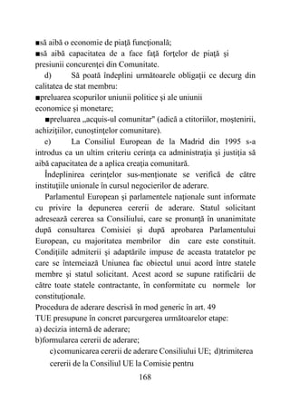 168
■să aibă o economie de piaţă funcţională;
■să aibă capacitatea de a face faţă forţelor de piaţă şi
presiunii concurenţei din Comunitate.
d) Să poată îndeplini următoarele obligaţii ce decurg din
calitatea de stat membru:
■preluarea scopurilor uniunii politice şi ale uniunii
economice şi monetare;
■preluarea „acquis-ul comunitar" (adică a ctitoriilor, moştenirii,
achiziţiilor, cunoştinţelor comunitare).
e) La Consiliul European de la Madrid din 1995 s-a
introdus ca un ultim criteriu cerinţa ca administraţia şi justiţia să
aibă capacitatea de a aplica creaţia comunitară.
Îndeplinirea cerinţelor sus-menționate se verifică de către
instituţiile unionale în cursul negocierilor de aderare.
Parlamentul European şi parlamentele naţionale sunt informate
cu privire la depunerea cererii de aderare. Statul solicitant
adresează cererea sa Consiliului, care se pronunţă în unanimitate
după consultarea Comisiei şi după aprobarea Parlamentului
European, cu majoritatea membrilor din care este constituit.
Condiţiile admiterii şi adaptările impuse de aceasta tratatelor pe
care se întemeiază Uniunea fac obiectul unui acord între statele
membre şi statul solicitant. Acest acord se supune ratificării de
către toate statele contractante, în conformitate cu normele lor
constituţionale.
Procedura de aderare descrisă în mod generic în art. 49
TUE presupune în concret parcurgerea următoarelor etape:
a) decizia internă de aderare;
b)formularea cererii de aderare;
c)comunicarea cererii de aderare Consiliului UE; d)trimiterea
cererii de la Consiliul UE la Comisie pentru
 