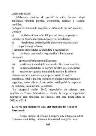 169
„luările de poziţii'
e)elaborarea „luărilor de poziţii” de către Comisie, după
analizarea situaţiei politice, economice, juridice a statului
candidat;
f)adoptarea hotărârii de acceptare a „luărilor de poziţii” în cadrul
Comisie
g) hotărârea Consiliului UE privind luarea de poziţie a
Comisiei şi privind începerea negocierilor de aderare;
h) deschiderea conferinţei de aderare cu ţara candidată;
i) negocierile de aderare;
j) semnarea protocolului de închidere a negocierilor;
k) trimiterea rezultatelor negocierilor la Parlamentul
European;
l) aprobarea Parlamentului European;
m) ratificarea tratatului de aderare de către statul candidat;
n) ratificarea tratatului de aderare de'către statele membre;
o) intrarea în vigoare a tratatului de aderare. În ceea ce
privește aderarea statelor est-europene, având în vedere
contribuţia, rolul şi puterea instituţiilor unionale în procesul de
negociere, putem afirma că este vorba mai degrabă de un proces
de admitere, decât de unul de aderare.
La începutul anului 2012, negocierile de aderare erau
deschise cu Turcia, Macedonia şi Islanda, în timp ce negocierile
respective erau finalizate cu Croaţia, ţară care poate adera în
2013 sau 2014.
2. Ieşirea sau excluderea unui stat membru din Uniunea
Europeană
Scopul suprem al Uniunii Europene este integrarea, adică
refacerea unui întreg, aderarea însemnând atingerea unui
 