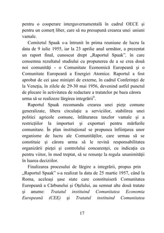 17
pentru o cooperare interguvernamentală în cadrul OECE şi
pentru un comerţ liber, care să nu presupună crearea unei uniuni
vamale.
Comitetul Spaak s-a întrunit în prima reuniune de lucru la
data de 9 iulie 1955, iar la 23 aprilie anul următor, a prezentat
un raport final, cunoscut drept „Raportul Spaak”, în care
consemna rezultatul studiului cu propunerea de a se crea două
noi comunităţi - o Comunitate Economică Europeană şi o
Comunitate Europeană a Energiei Atomice. Raportul a fost
aprobat de cei şase miniştri de externe, în cadrul Conferinţei de
la Veneţia, în zilele de 29-30 mai 1956, devenind astfel punctul
de plecare în activitatea de redactare a tratatelor pe baza cărora
urma să se realizeze lărgirea integrării6
.
Raportul Spaak recomanda crearea unei pieţe comune
generalizate, libera circulaţie a serviciilor, stabilirea unei
politici agricole comune, înlăturarea taxelor vamale şi a
restricţiilor la importuri şi exporturi pentru mărfurile
comunitare. În plan instituţional se propunea înfiinţarea unor
organisme de lucru ale Comunităţilor, care urmau să se
constituie şi cărora urma să le revină responsabilitatea
organizării pieţei şi controlului concurenţei, cu indicaţia ca
pentru viitor, în mod treptat, să se renunţe la regula unanimităţii
în luarea deciziilor.
Finalizarea procesului de lărgire a integrării, propus prin
„Raportul Spaak” s-a realizat la data de 25 martie 1957, când la
Roma, aceleaşi şase state care constituiseră Comunitatea
Europeană a Cărbunelui şi Oţelului, au semnat alte două tratate
şi anume: Tratatul instituind Comunitatea Economia
Europeană (CEE) şi Tratatul instituind Comunitatea
 