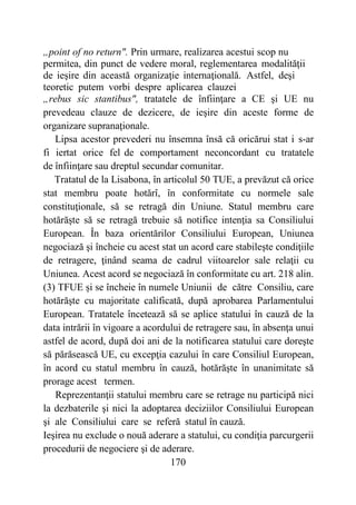 170
„point of no return". Prin urmare, realizarea acestui scop nu
permitea, din punct de vedere moral, reglementarea modalităţii
de ieşire din această organizaţie internaţională. Astfel, deşi
teoretic putem vorbi despre aplicarea clauzei
„rebus sic stantibus", tratatele de înfiinţare a CE şi UE nu
prevedeau clauze de dezicere, de ieşire din aceste forme de
organizare supranaţionale.
Lipsa acestor prevederi nu însemna însă că oricărui stat i s-ar
fi iertat orice fel de comportament neconcordant cu tratatele
de înfiinţare sau dreptul secundar comunitar.
Tratatul de la Lisabona, în articolul 50 TUE, a prevăzut că orice
stat membru poate hotărî, în conformitate cu normele sale
constituţionale, să se retragă din Uniune. Statul membru care
hotărăşte să se retragă trebuie să notifice intenţia sa Consiliului
European. În baza orientărilor Consiliului European, Uniunea
negociază şi încheie cu acest stat un acord care stabileşte condiţiile
de retragere, ţinând seama de cadrul viitoarelor sale relaţii cu
Uniunea. Acest acord se negociază în conformitate cu art. 218 alin.
(3) TFUE și se încheie în numele Uniunii de către Consiliu, care
hotărăşte cu majoritate calificată, după aprobarea Parlamentului
European. Tratatele încetează să se aplice statului în cauză de la
data intrării în vigoare a acordului de retragere sau, în absenţa unui
astfel de acord, după doi ani de la notificarea statului care doreşte
să părăsească UE, cu excepţia cazului în care Consiliul European,
în acord cu statul membru în cauză, hotărăşte în unanimitate să
prorage acest termen.
Reprezentanţii statului membru care se retrage nu participă nici
la dezbaterile şi nici la adoptarea deciziilor Consiliului European
şi ale Consiliului care se referă statul în cauză.
Ieşirea nu exclude o nouă aderare a statului, cu condiţia parcurgerii
procedurii de negociere şi de aderare.
 