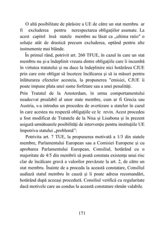 171
O altă posibilitate de părăsire a UE de către un stat membru ar
fi excluderea pentru nerespectarea obligaţiilor asumate. La
acest capitol însă statele membre au lăsat ca „ultima ratio" o
soluţie atât de drastică precum excluderea, optând pentru alte
instrumente mai blânde.
În primul rând, potrivit art. 260 TFUE, în cazul în care un stat
membru nu şi-a îndeplinit vreuna dintre obligaţiile care îi incumbă
în virtutea tratatului şi nu duce la îndeplinire nici hotărârea CJUE
prin care este obligat să înceteze încălcarea şi să ia măsuri pentru
înlăturarea efectelor acesteia, la propunerea "emisiei, CJUE îi
poate impune plata unei sume forfetare sau a unei penalităţi.
Prin Tratatul de la Amsterdam, în urma comportamentului
neadecvat prealabil al unor state membre, cum ar fi Grecia sau
Austria, s-a introdus un procedeu de avertizare a statelor în cazul
în care acestea nu respectă obligaţiile ce le revin. Acest procedeu
a fost modificat de Tratatele de la Nisa și Lisabona şi în prezent
asigură următoarele posibilităţi de intervenţie pentru instituţiile UE
împotriva statului „problemă”:
Potrivita art. 7 TUE, la propunerea motivată a 1/3 din statele
membre, Parlamentului European sau a Comisiei Europene şi cu
aprobarea Parlamentului European, Consiliul, hotărând cu o
majoritate de 4/5 din membrii să poată constata existenţa unui risc
clar de încălcare gravă a valorilor prevăzute la art. 2, de către un
stat membru. Înainte de a proceda la această constatare, Consiliul
audiază statul membru în cauză şi îi poate adresa recomandări,
hotărând după aceeaşi procedură. Consiliul verifică cu regularitate
dacă motivele care au condus la această constatare rămân valabile.
 